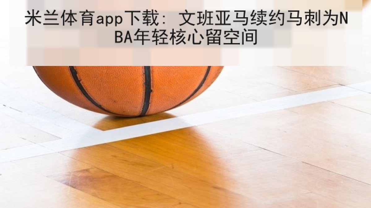 米兰体育app下载: 文班亚马续约马刺为NBA年轻核心留空间