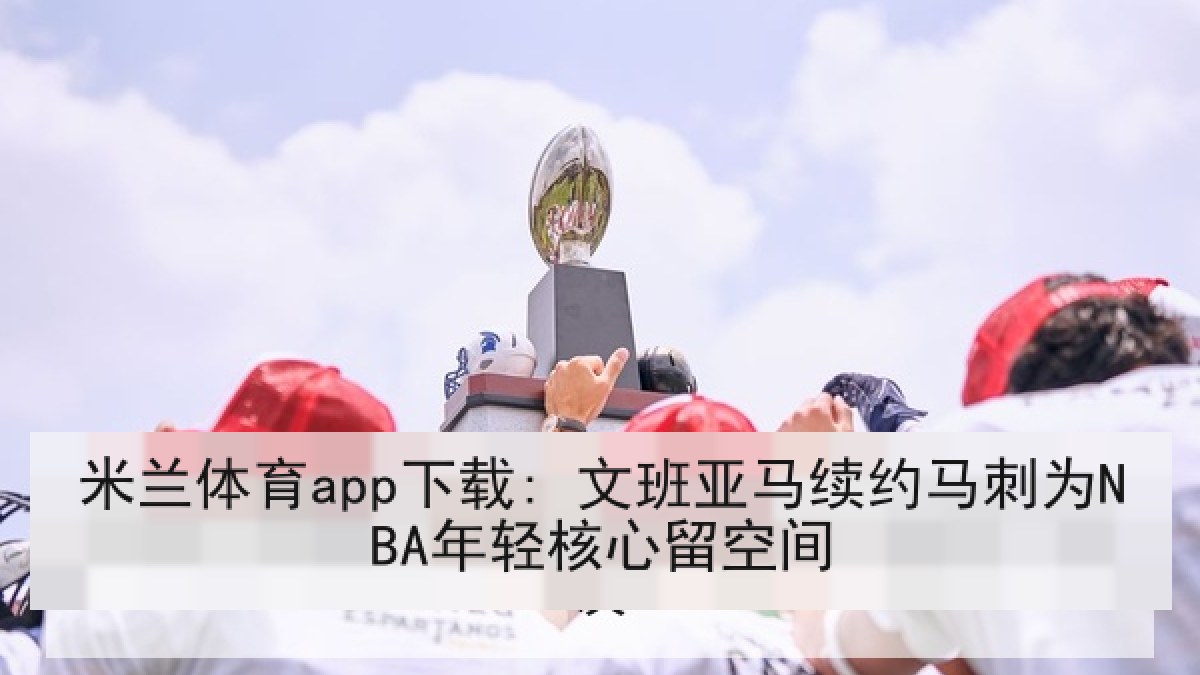 米兰体育app下载: 文班亚马续约马刺为NBA年轻核心留空间