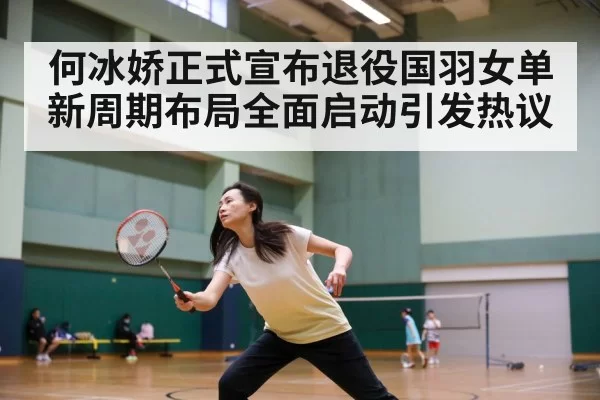 何冰娇正式宣布退役国羽女单新周期布局全面启动引发热议